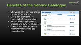 Benefits of the Service Catalogue
• Showcase all IT services offered
by your IT department
• Users can submit service
requests 24/7 from anywhere
• Enable multi-stage approval
process and SLAs for all requests
• Execute tasks in a sequential
manner by configuring task
dependencies
 