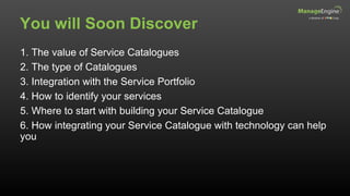 You will Soon Discover
1. The value of Service Catalogues
2. The type of Catalogues
3. Integration with the Service Portfolio
4. How to identify your services
5. Where to start with building your Service Catalogue
6. How integrating your Service Catalogue with technology can help
you
 