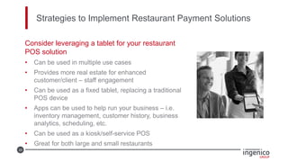 33
Strategies to Implement Restaurant Payment Solutions
Consider leveraging a tablet for your restaurant
POS solution
• Can be used in multiple use cases
• Provides more real estate for enhanced
customer/client – staff engagement
• Can be used as a fixed tablet, replacing a traditional
POS device
• Apps can be used to help run your business – i.e.
inventory management, customer history, business
analytics, scheduling, etc.
• Can be used as a kiosk/self-service POS
• Great for both large and small restaurants
 
