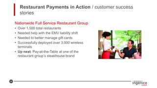 35
Restaurant Payments in Action / customer success
stories
Nationwide Full Service Restaurant Group
• Over 1,500 total restaurants
• Needed help with the EMV liability shift
• Needed to better manage gift cards
• Successfully deployed over 3,000 wireless
terminals
• Up next: Pay-at-the-Table at one of the
restaurant group’s steakhouse brand
 