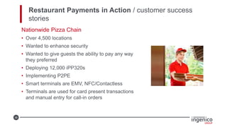 36
Restaurant Payments in Action / customer success
stories
Nationwide Pizza Chain
• Over 4,500 locations
• Wanted to enhance security
• Wanted to give guests the ability to pay any way
they preferred
• Deploying 12,000 iPP320s
• Implementing P2PE
• Smart terminals are EMV, NFC/Contactless
• Terminals are used for card present transactions
and manual entry for call-in orders
 