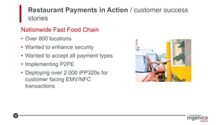 37
Restaurant Payments in Action / customer success
stories
Nationwide Fast Food Chain
• Over 800 locations
• Wanted to enhance security
• Wanted to accept all payment types
• Implementing P2PE
• Deploying over 2,000 iPP320s for
customer facing EMV/NFC
transactions
 