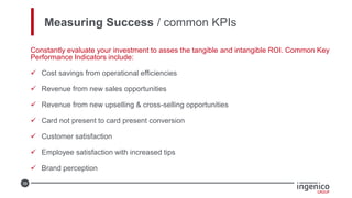 39
Measuring Success / common KPIs
Constantly evaluate your investment to asses the tangible and intangible ROI. Common Key
Performance Indicators include:
 Cost savings from operational efficiencies
 Revenue from new sales opportunities
 Revenue from new upselling & cross-selling opportunities
 Card not present to card present conversion
 Customer satisfaction
 Employee satisfaction with increased tips
 Brand perception
 
