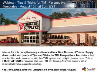 Webinar - Tips & Tricks for TM1 Perspective
Templates - August 10th at 2pm EST
Join us for this complimentary webinar and hear Dan Thomas of Tractor Supply
share useful and practical Tips and Tricks for TM1 Perspectives Templates - that
enabled him to do even more with this TM1 system and delight his user base. This is
a MUST ATTEND for anyone who is a TM1 or Planning Analytics power user or
administrator who supports reporting.
http://info.quebit.com/-tm1-perspective-templates-tractor-supply
 