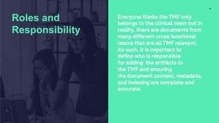 Everyone thinks the TMF only
belongs to the clinical team but in
reality, there are documents from
many different cross functional
teams that are all TMF relevant.
As such, it is important to
define who is responsible
for adding the artifacts to
the TMF and ensuring
the document content, metadata,
and indexing are complete and
accurate.
17
Roles and
Responsibility
 