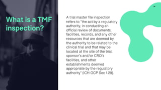 A trial master file inspection
refers to “the act by a regulatory
authority, in conducting an
official review of documents,
facilities, records, and any other
resources that are deemed by
the authority to be related to the
clinical trial and that may be
located at the site of the trial,
sponsor’s and/or CRO’s
facilities, and other
establishments deemed
appropriate by the regulatory
authority” (ICH GCP Sec 1.29).
24
What is a TMF
inspection?
 