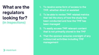 What are the
regulators
looking for?
(in inspections)
1. To receive some form of access to the
TMF, whether direct or assisted
2. To be able to review TMF related metrics
that tell the story of how the study has
been conducted and how the TMF has
been managed
3. To easily access TMF relevant content
that is not primarily stored in the TMF
4. That the sponsor ensures oversight of any
outsourced activities including TMF
management
 