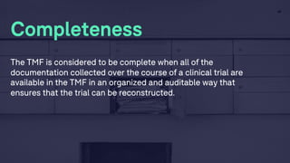 28
Completeness
The TMF is considered to be complete when all of the
documentation collected over the course of a clinical trial are
available in the TMF in an organized and auditable way that
ensures that the trial can be reconstructed.
 