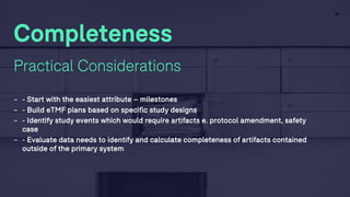 29
Completeness
Practical Considerations
- - Start with the easiest attribute – milestones
- - Build eTMF plans based on specific study designs
- - Identify study events which would require artifacts e. protocol amendment, safety
case
- - Evaluate data needs to identify and calculate completeness of artifacts contained
outside of the primary system
 