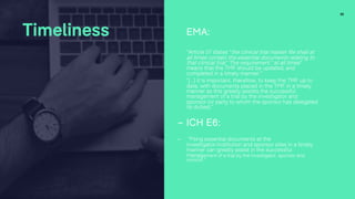 30
Timeliness EMA:
“Article 57 states “the clinical trial master file shall at
all times contain the essential documents relating to
that clinical trial.” The requirement “at all times”
means that the TMF should be updated, and
completed in a timely manner.”
“[…] it is important, therefore, to keep the TMF up to
date, with documents placed in the TMF in a timely
manner as this greatly assists the successful
management of a trial by the investigator and
sponsor (or party to whom the sponsor has delegated
its duties).”
- ICH E6:
- “Filing essential documents at the
investigator/institution and sponsor sites in a timely
manner can greatly assist in the successful
management of a trial by the investigator, sponsor and
monitor.”
 