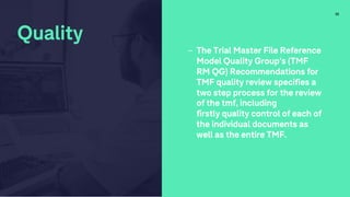 32
Quality
- The Trial Master File Reference
Model Quality Group’s (TMF
RM QG) Recommendations for
TMF quality review specifies a
two step process for the review
of the tmf, including
firstly quality control of each of
the individual documents as
well as the entire TMF.
 