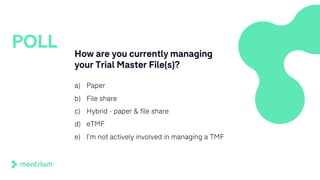 How are you currently managing
your Trial Master File(s)?
a) Paper
b) File share
c) Hybrid - paper & file share
d) eTMF
e) I’m not actively involved in managing a TMF
POLL
 
