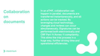 Collaboration
on
documents
In an eTMF, collaboration can
happen in parallel, documents are
transferred instantaneously, and all
actions can be tracked. By
leveraging cloud technology,
changes and reviews can occur
simultaneously. Signatures can be
performed both electronically and
CRF Part 11/Annex 11 compliantly.
This slims the trial process in a
huge way, further driving time and
operational efficiencies.
 