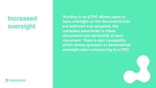 Increased
oversight
Working in an eTMF allows users to
have oversight on the documents that
are authored and uploaded, the
metadata associated to these
documents and ownership of each
document. There is also traceability
which allows sponsors to demonstrate
oversight when outsourcing to a CRO.
 