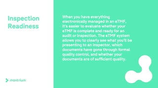 Inspection
Readiness
When you have everything
electronically managed in an eTMF,
it's easier to evaluate whether your
eTMF is complete and ready for an
audit or inspection. The eTMF system
allows you to clearly see what you'll be
presenting to an inspector, which
documents have gone through formal
quality control, and whether your
documents are of sufficient quality.
 