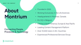 • Founded in 2005
• Working Exclusively in the Life Sciences
• Headquartered in Montreal, Canada
• EU HQ in Belgium
• Clients in North America, Europe & Asia Pacific
• Leading Content Management Platform
• Over 10,000 Users in 20+ Countries
• Experienced Professional Services Group
7
About
Montrium
Connecting People,
Processes & Technology
A B O U T T H E C O M P A N Y
 