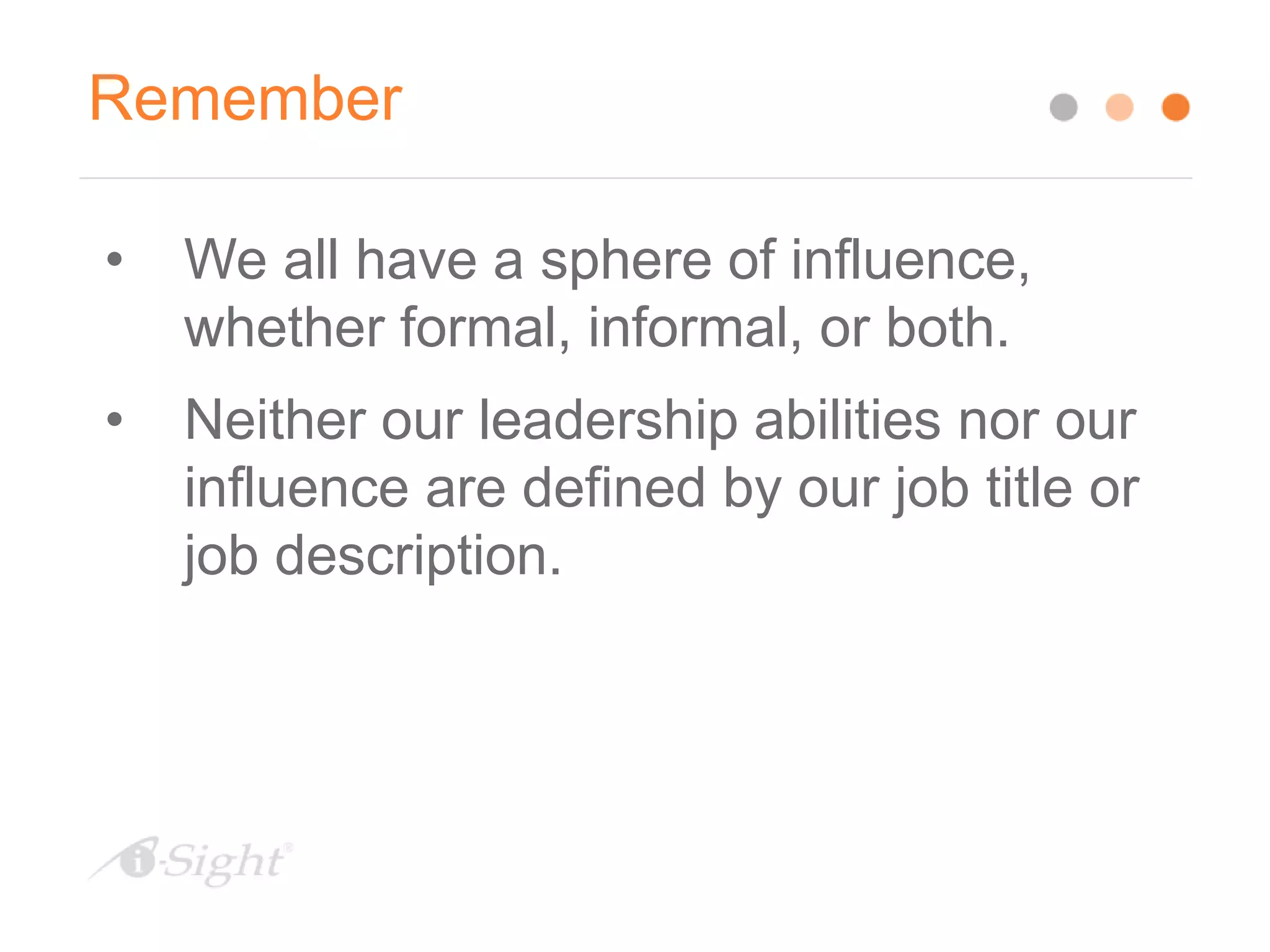 Remember
• We all have a sphere of influence,
whether formal, informal, or both.
• Neither our leadership abilities nor our
influence are defined by our job title or
job description.
 