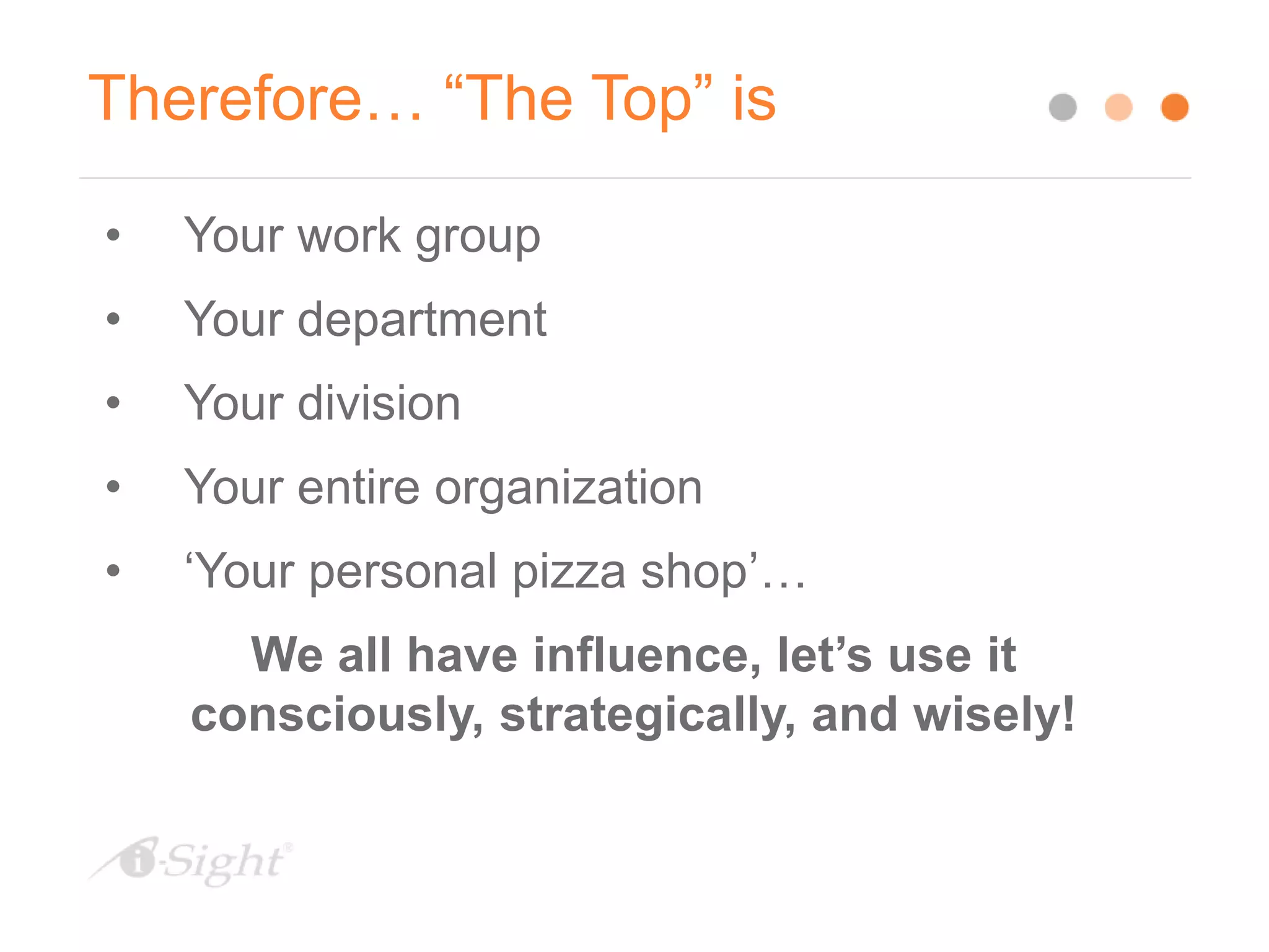 Therefore… “The Top” is
• Your work group
• Your department
• Your division
• Your entire organization
• ‘Your personal pizza shop’…
We all have influence, let’s use it
consciously, strategically, and wisely!
 