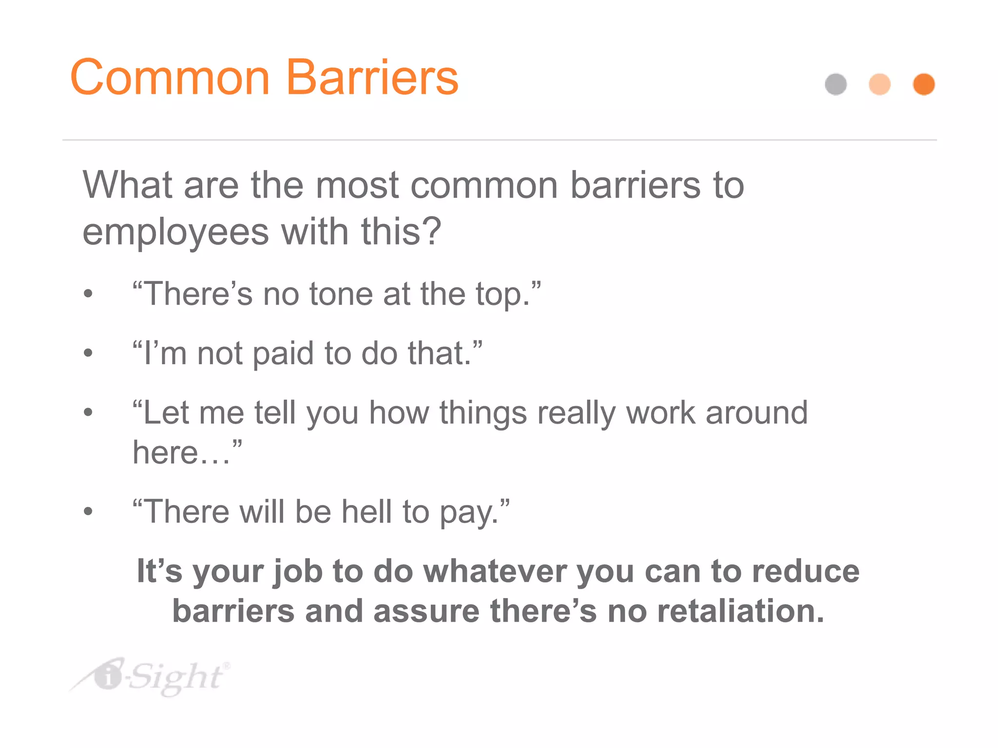 Common Barriers
What are the most common barriers to
employees with this?
• “There’s no tone at the top.”
• “I’m not paid to do that.”
• “Let me tell you how things really work around
here…”
• “There will be hell to pay.”
It’s your job to do whatever you can to reduce
barriers and assure there’s no retaliation.
 