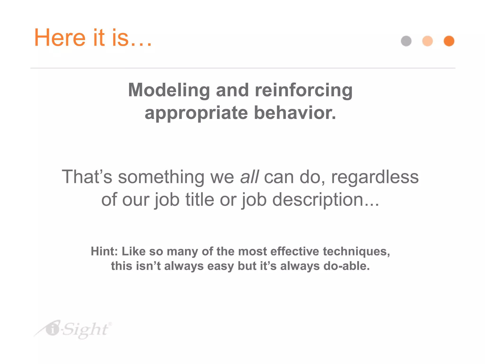 Here it is…
Modeling and reinforcing
appropriate behavior.
That’s something we all can do, regardless
of our job title or job description...
Hint: Like so many of the most effective techniques,
this isn’t always easy but it’s always do-able.
 