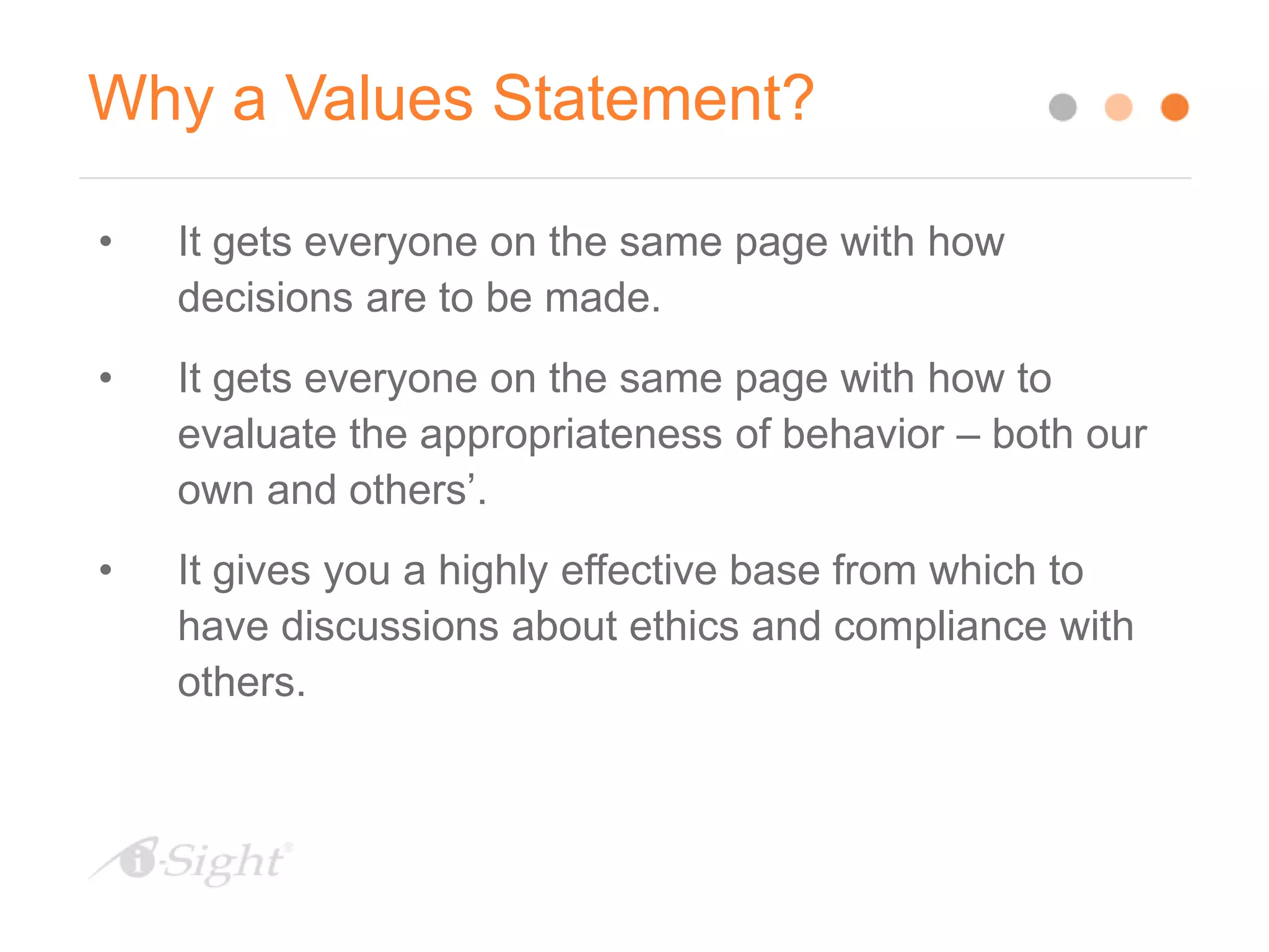 Why a Values Statement?
• It gets everyone on the same page with how
decisions are to be made.
• It gets everyone on the same page with how to
evaluate the appropriateness of behavior – both our
own and others’.
• It gives you a highly effective base from which to
have discussions about ethics and compliance with
others.
 