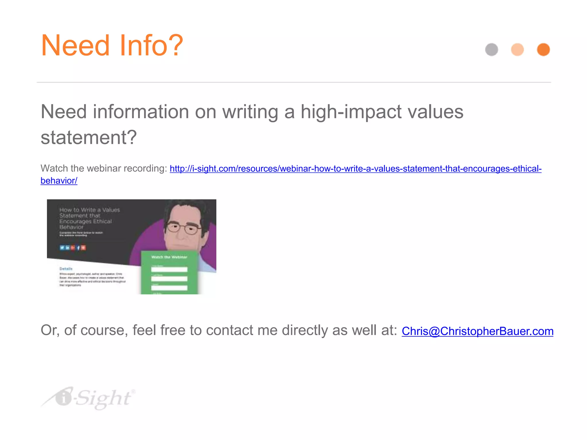Need Info?
Need information on writing a high-impact values
statement?
Watch the webinar recording: http://i-sight.com/resources/webinar-how-to-write-a-values-statement-that-encourages-ethical-
behavior/
Or, of course, feel free to contact me directly as well at: Chris@ChristopherBauer.com
 