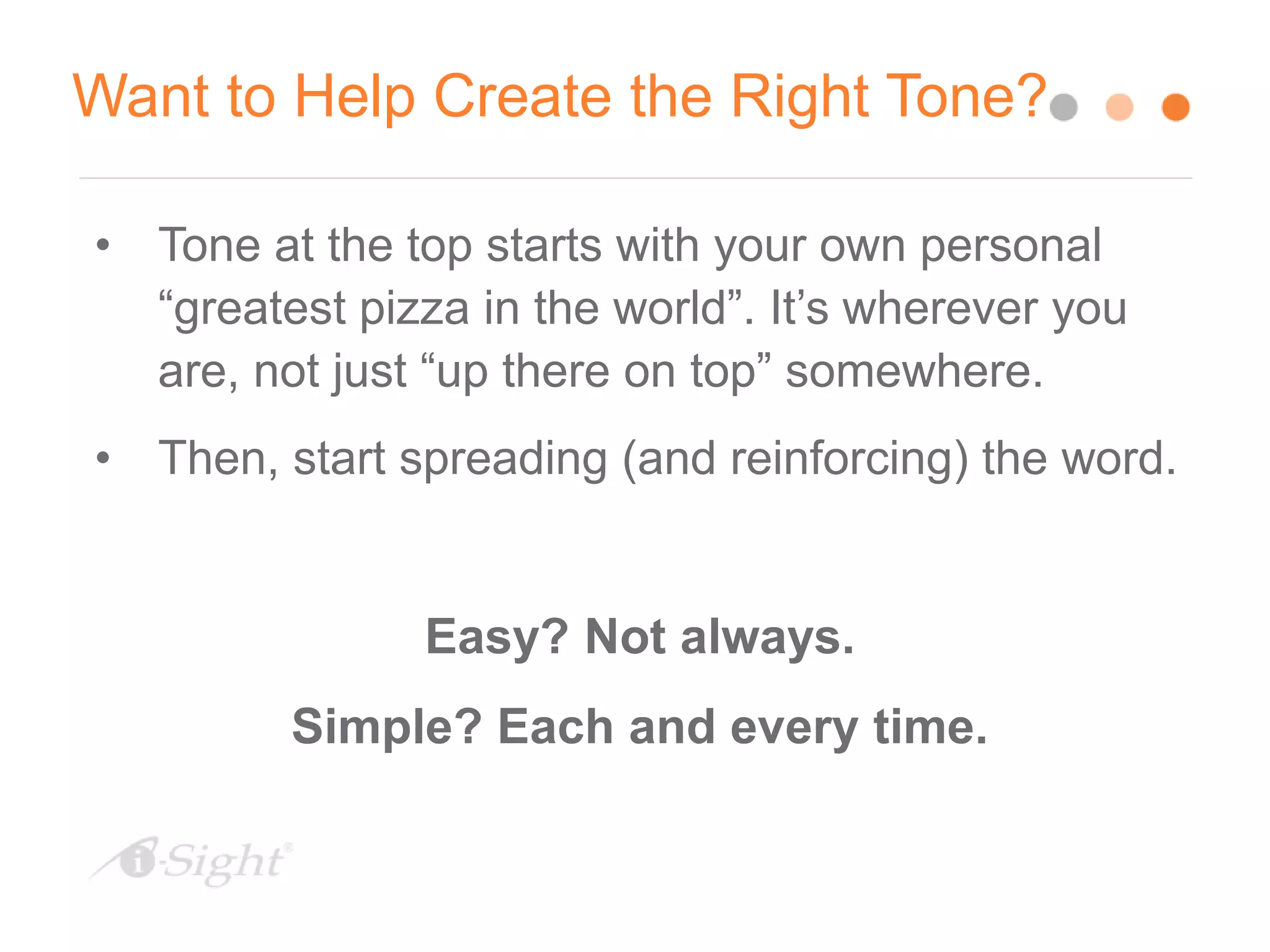 Want to Help Create the Right Tone?
• Tone at the top starts with your own personal
“greatest pizza in the world”. It’s wherever you
are, not just “up there on top” somewhere.
• Then, start spreading (and reinforcing) the word.
Easy? Not always.
Simple? Each and every time.
 