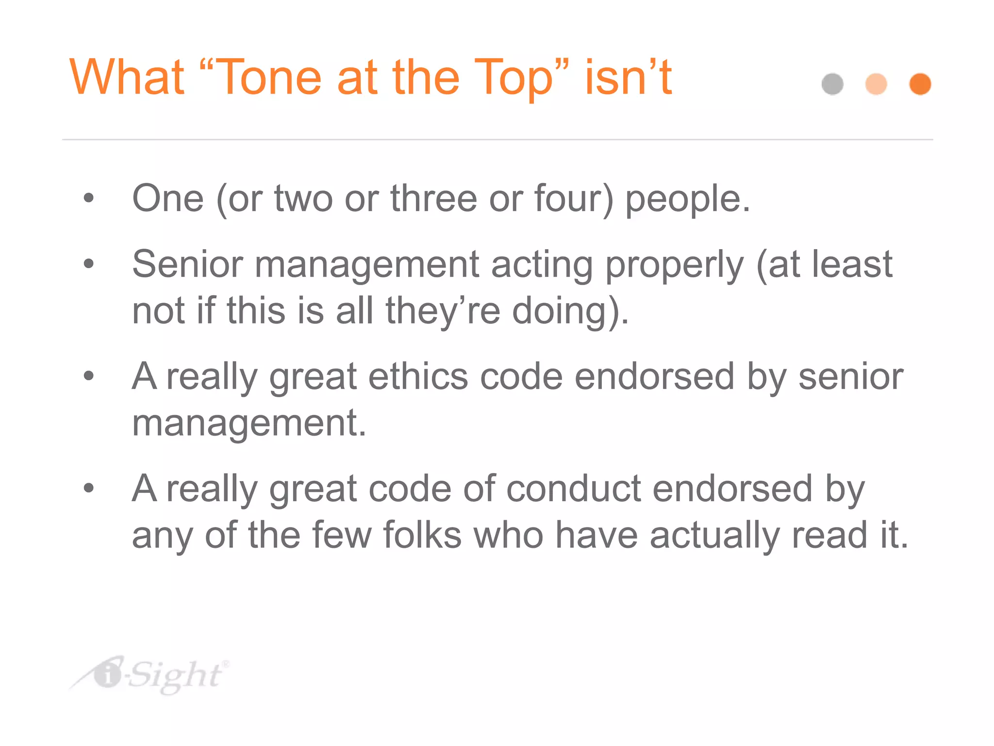 What “Tone at the Top” isn’t
• One (or two or three or four) people.
• Senior management acting properly (at least
not if this is all they’re doing).
• A really great ethics code endorsed by senior
management.
• A really great code of conduct endorsed by
any of the few folks who have actually read it.
 