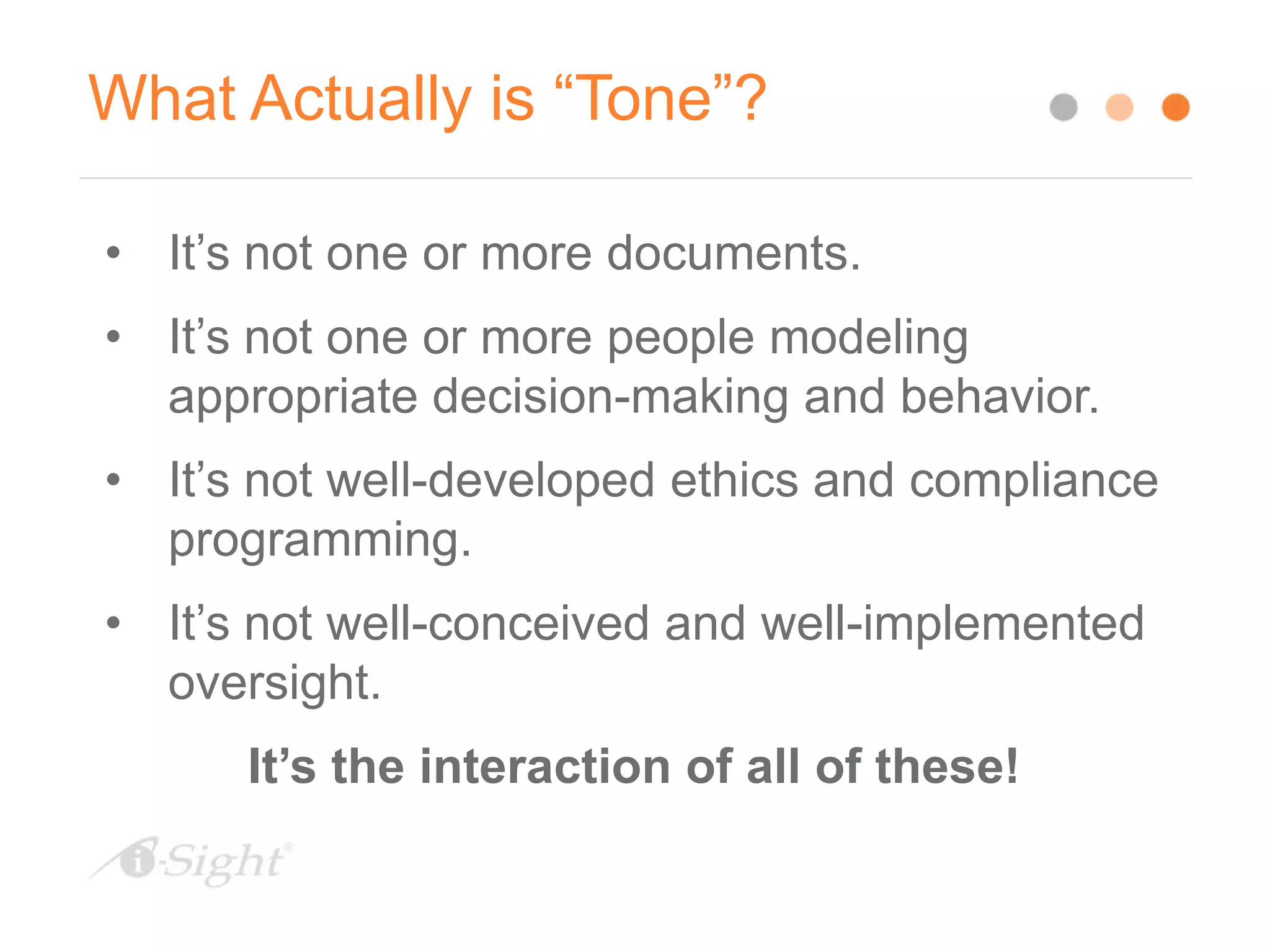 What Actually is “Tone”?
• It’s not one or more documents.
• It’s not one or more people modeling
appropriate decision-making and behavior.
• It’s not well-developed ethics and compliance
programming.
• It’s not well-conceived and well-implemented
oversight.
It’s the interaction of all of these!
 