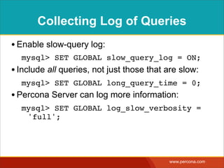 Collecting Log of Queries
• Enable slow-query log:
  mysql> SET GLOBAL slow_query_log = ON;
• Include all queries, not just those that are slow:
  mysql> SET GLOBAL long_query_time = 0;
• Percona Server can log more information:
  mysql> SET GLOBAL log_slow_verbosity =
   'full';




                                           www.percona.com
 