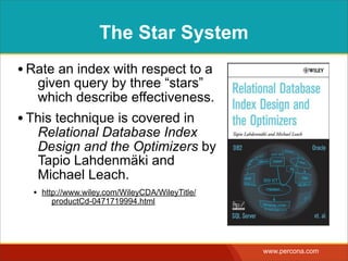 The Star System
• Rate an index with respect to a
   given query by three “stars”
   which describe effectiveness.
• This technique is covered in
   Relational Database Index
   Design and the Optimizers by
   Tapio Lahdenmäki and
   Michael Leach.
  • http://www.wiley.com/WileyCDA/WileyTitle/
      productCd-0471719994.html




                                                www.percona.com
 