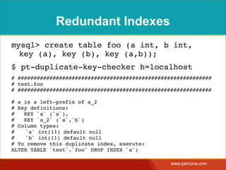 Redundant Indexes
mysql> create table foo (a int, b int,
  key (a), key (b), key (a,b));
$ pt-duplicate-key-checker h=localhost
# #############################################################
# test.foo
# #############################################################

# a is a left-prefix of a_2
# Key definitions:
#   KEY `a` (`a`),
#   KEY `a_2` (`a`,`b`)
# Column types:
#! `a` int(11) default null
#! `b` int(11) default null
# To remove this duplicate index, execute:
ALTER TABLE `test`.`foo` DROP INDEX `a`;

                                                  www.percona.com
 