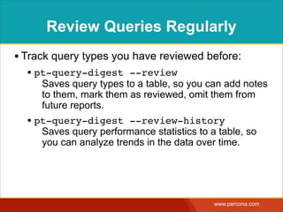 Review Queries Regularly
• Track query types you have reviewed before:
  • pt-query-digest --review
     Saves query types to a table, so you can add notes
     to them, mark them as reviewed, omit them from
     future reports.
  • pt-query-digest --review-history
     Saves query performance statistics to a table, so
     you can analyze trends in the data over time.




                                            www.percona.com
 