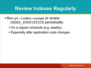 Review Indexes Regularly
• Run pt-index-usage or review
  INDEX_STATISTICS periodically:
  • On a regular schedule (e.g. weekly).
  • Especially after application code changes.




                                            www.percona.com
 