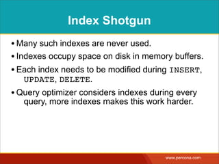 Index Shotgun
• Many such indexes are never used.
• Indexes occupy space on disk in memory buffers.
• Each index needs to be modified during INSERT,
   UPDATE, DELETE.
• Query optimizer considers indexes during every
   query, more indexes makes this work harder.




                                       www.percona.com
 