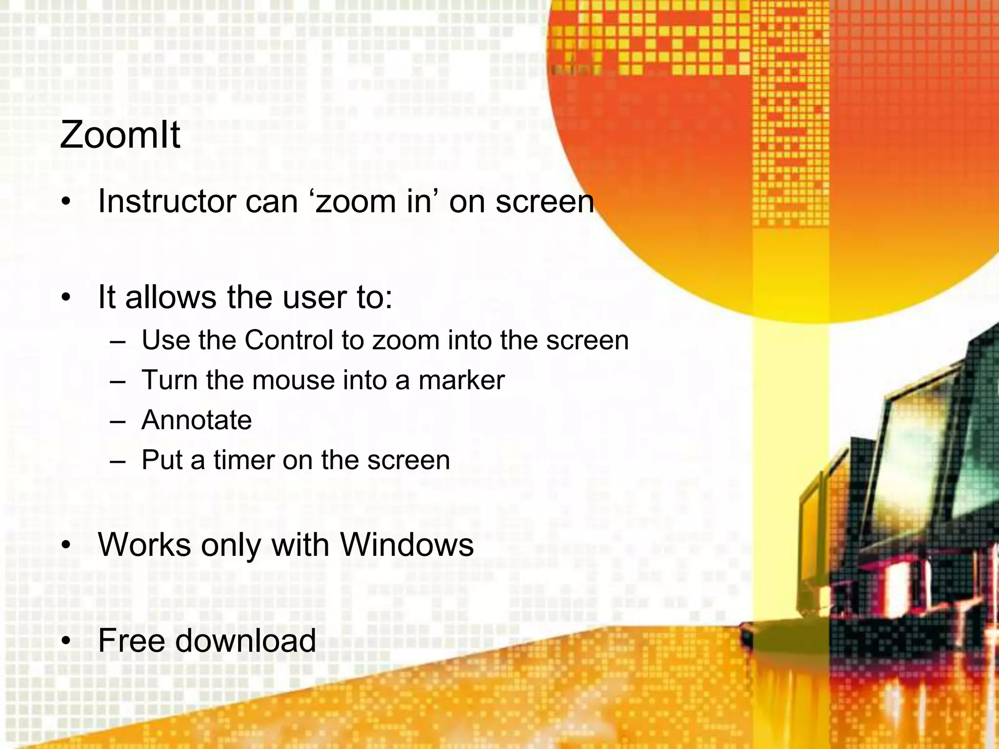 ZoomIt
• Instructor can „zoom in‟ on screen

• It allows the user to:
   –   Use the Control to zoom into the screen
   –   Turn the mouse into a marker
   –   Annotate
   –   Put a timer on the screen


• Works only with Windows

• Free download
 