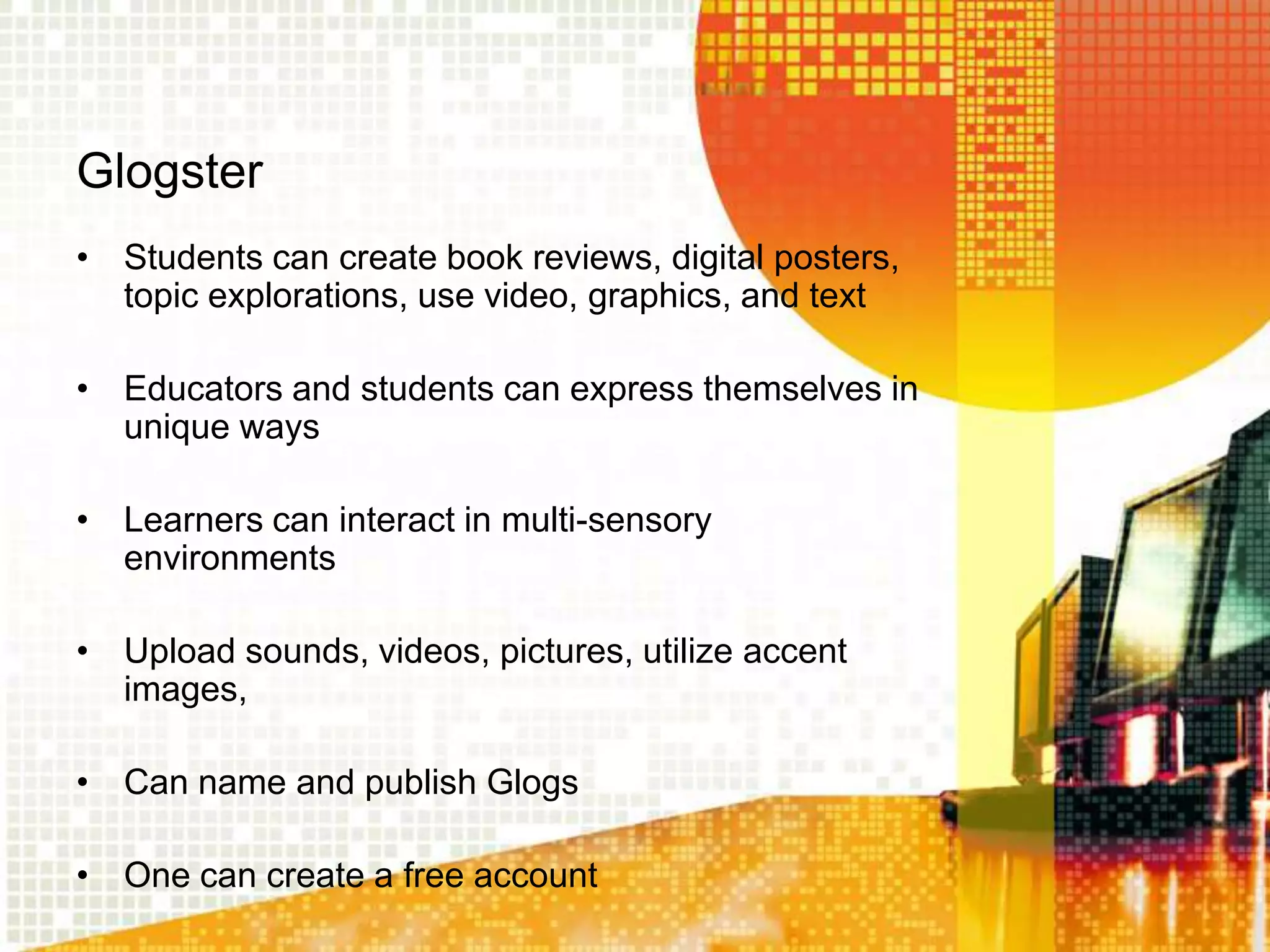 Glogster
• Students can create book reviews, digital posters,
  topic explorations, use video, graphics, and text

• Educators and students can express themselves in
  unique ways

• Learners can interact in multi-sensory
  environments

• Upload sounds, videos, pictures, utilize accent
  images,

• Can name and publish Glogs

• One can create a free account
 