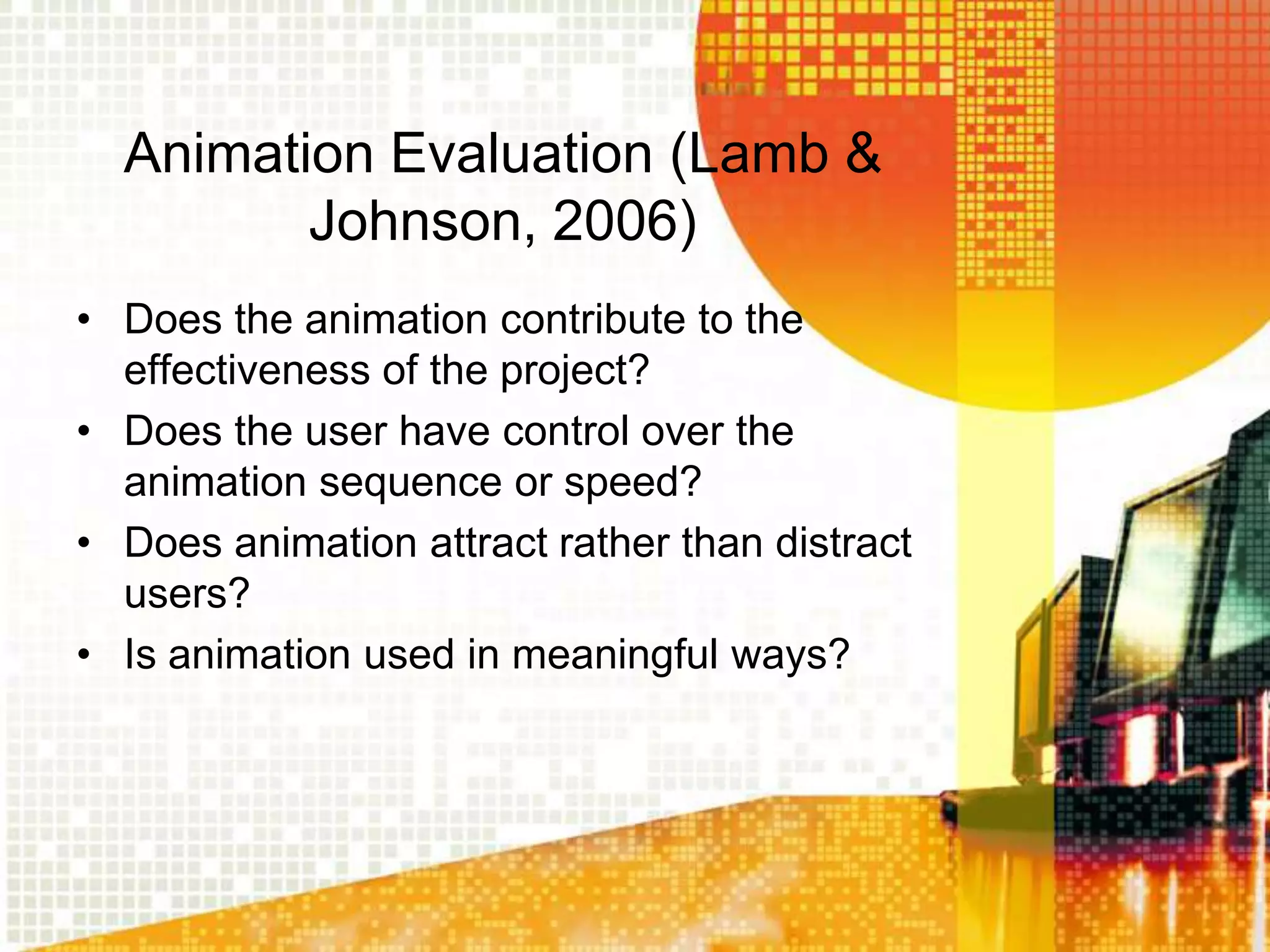 Animation Evaluation (Lamb &
         Johnson, 2006)
• Does the animation contribute to the
  effectiveness of the project?
• Does the user have control over the
  animation sequence or speed?
• Does animation attract rather than distract
  users?
• Is animation used in meaningful ways?
 