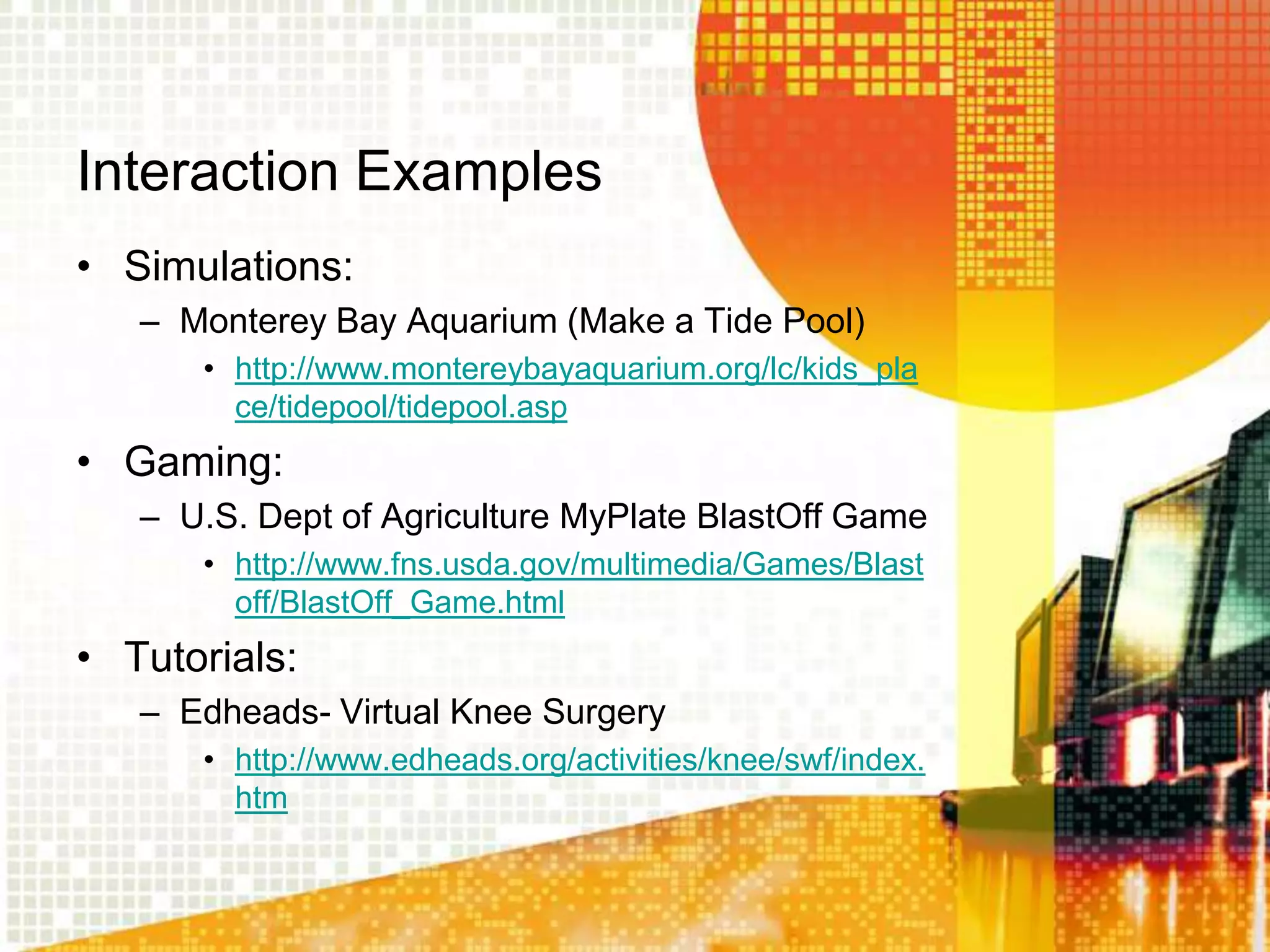 Interaction Examples
• Simulations:
   – Monterey Bay Aquarium (Make a Tide Pool)
      • http://www.montereybayaquarium.org/lc/kids_pla
        ce/tidepool/tidepool.asp
• Gaming:
   – U.S. Dept of Agriculture MyPlate BlastOff Game
      • http://www.fns.usda.gov/multimedia/Games/Blast
        off/BlastOff_Game.html
• Tutorials:
   – Edheads- Virtual Knee Surgery
      • http://www.edheads.org/activities/knee/swf/index.
        htm
 