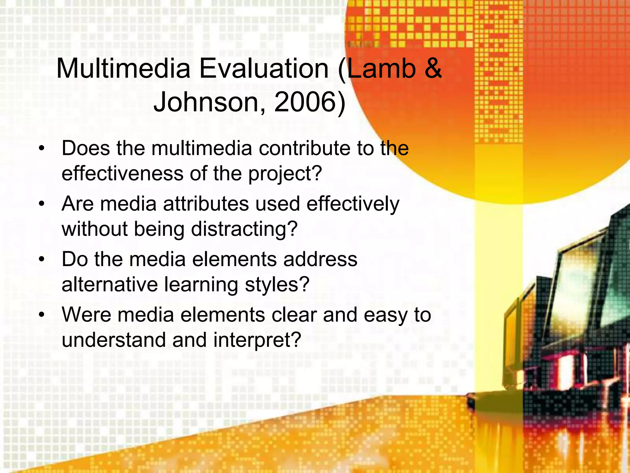 Multimedia Evaluation (Lamb &
        Johnson, 2006)
• Does the multimedia contribute to the
  effectiveness of the project?
• Are media attributes used effectively
  without being distracting?
• Do the media elements address
  alternative learning styles?
• Were media elements clear and easy to
  understand and interpret?
 
