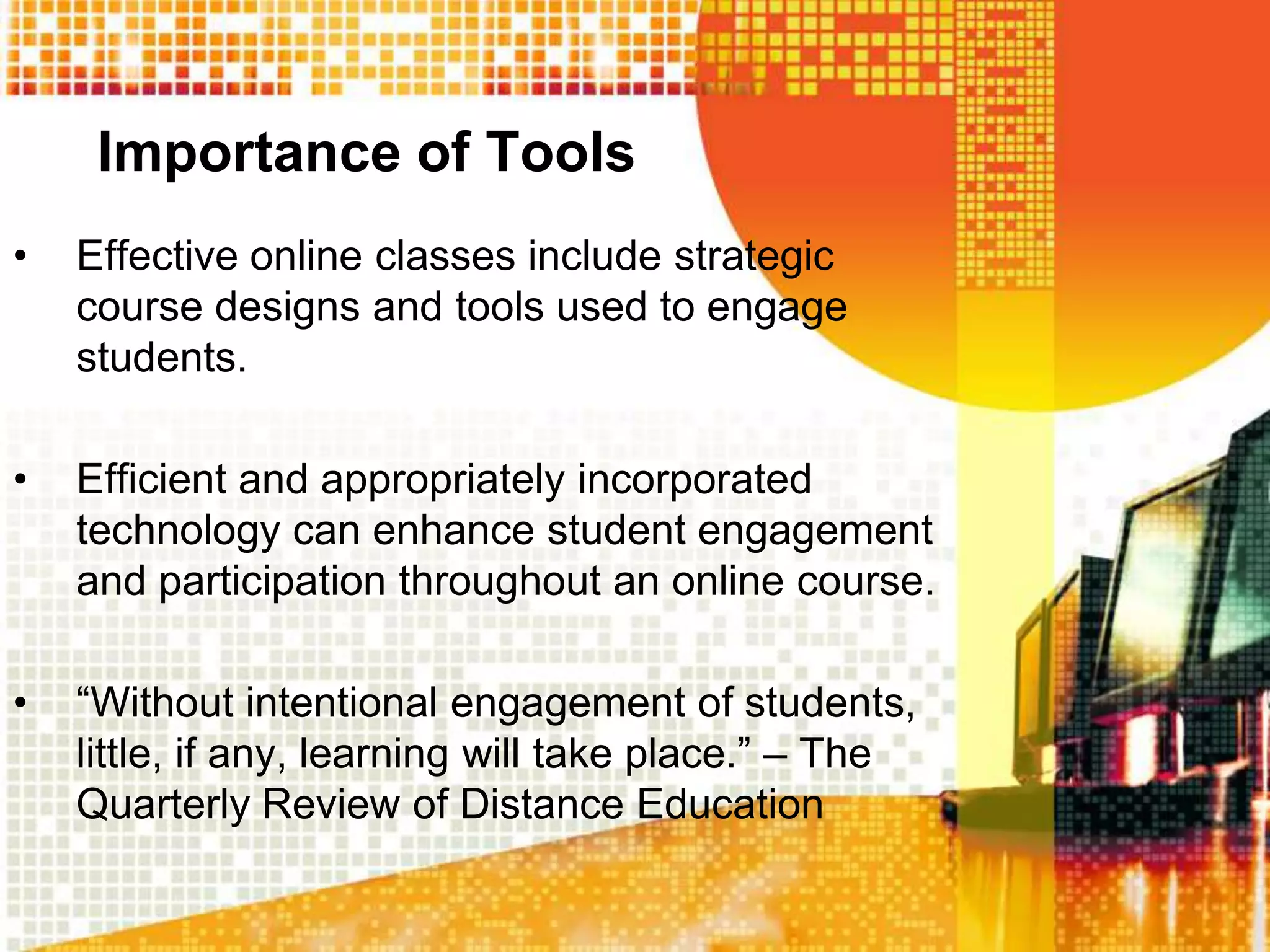 Importance of Tools
•   Effective online classes include strategic
    course designs and tools used to engage
    students.

•   Efficient and appropriately incorporated
    technology can enhance student engagement
    and participation throughout an online course.

•   “Without intentional engagement of students,
    little, if any, learning will take place.” – The
    Quarterly Review of Distance Education
 