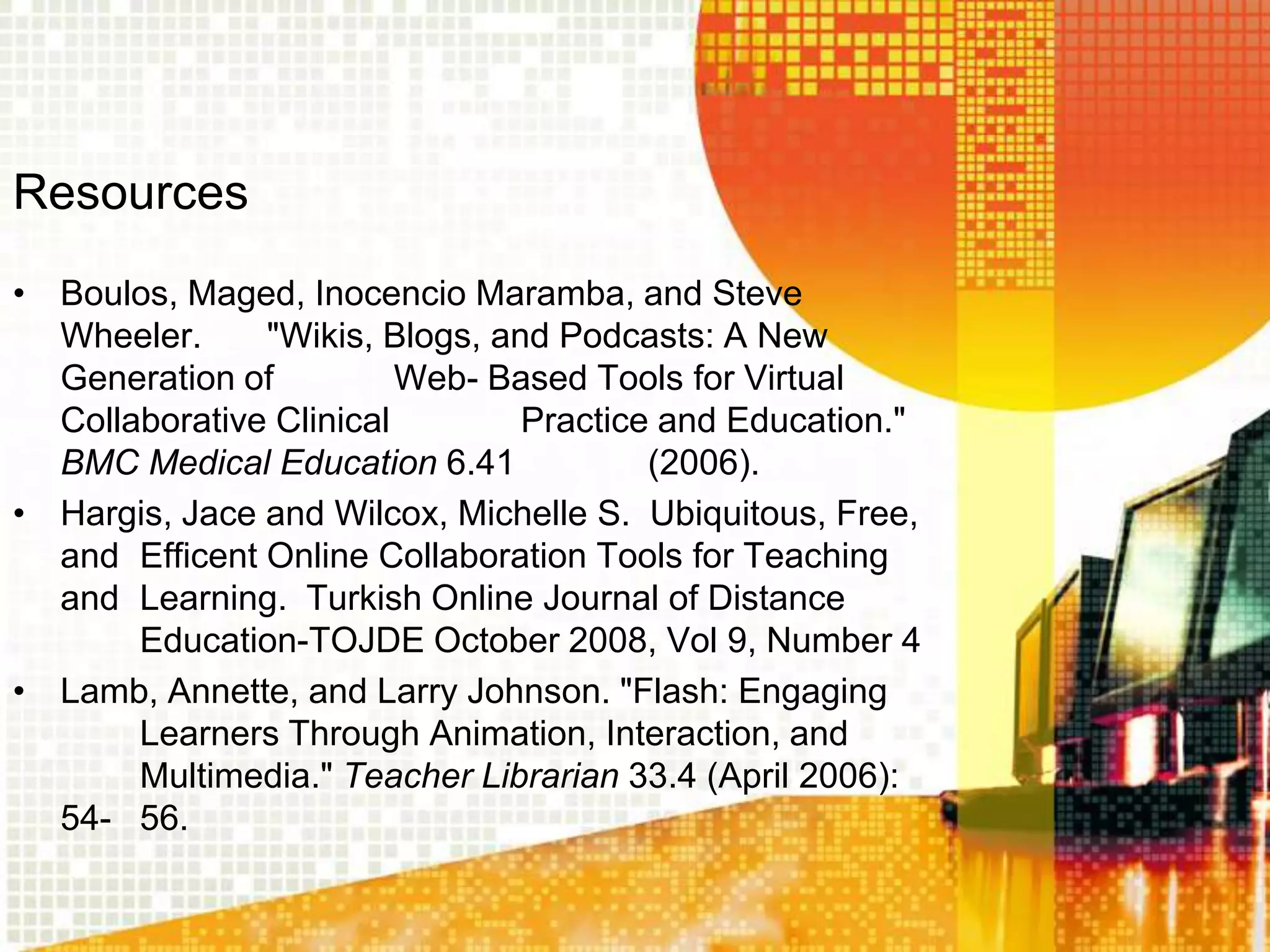 Resources
• Boulos, Maged, Inocencio Maramba, and Steve
  Wheeler.     "Wikis, Blogs, and Podcasts: A New
  Generation of          Web- Based Tools for Virtual
  Collaborative Clinical        Practice and Education."
  BMC Medical Education 6.41            (2006).
• Hargis, Jace and Wilcox, Michelle S. Ubiquitous, Free,
  and Efficent Online Collaboration Tools for Teaching
  and Learning. Turkish Online Journal of Distance
       Education-TOJDE October 2008, Vol 9, Number 4
• Lamb, Annette, and Larry Johnson. "Flash: Engaging
       Learners Through Animation, Interaction, and
       Multimedia." Teacher Librarian 33.4 (April 2006):
  54- 56.
 