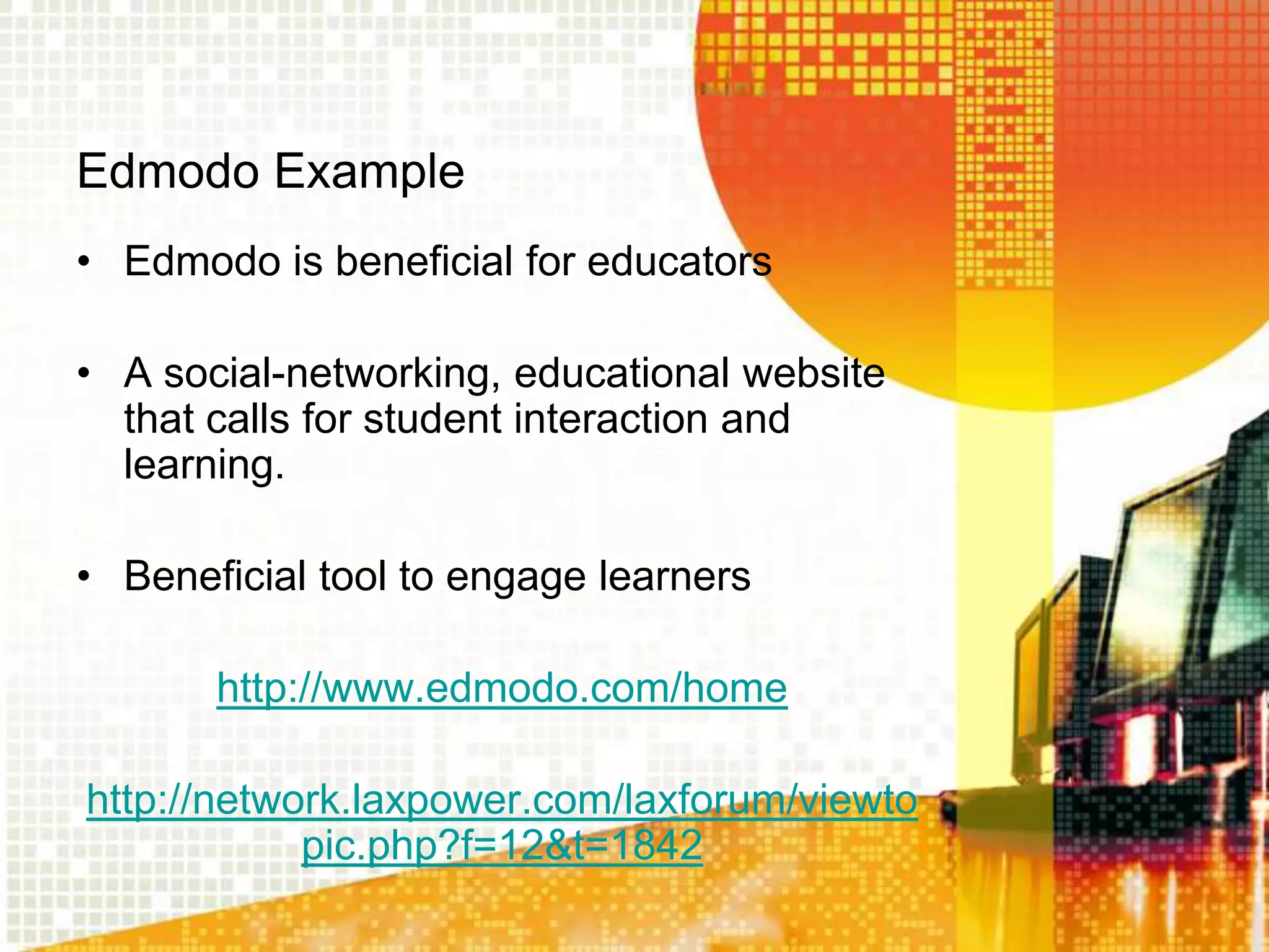 Edmodo Example
• Edmodo is beneficial for educators

• A social-networking, educational website
  that calls for student interaction and
  learning.

• Beneficial tool to engage learners

       http://www.edmodo.com/home

http://network.laxpower.com/laxforum/viewto
            pic.php?f=12&t=1842
 