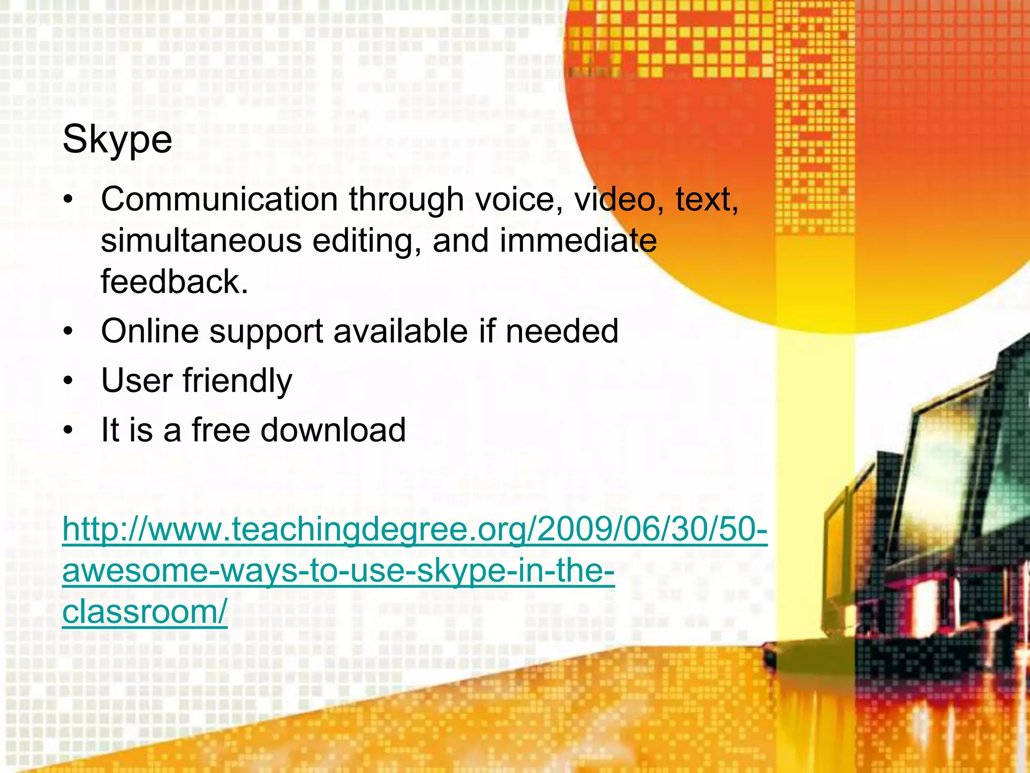 Skype
• Communication through voice, video, text,
  simultaneous editing, and immediate
  feedback.
• Online support available if needed
• User friendly
• It is a free download

http://www.teachingdegree.org/2009/06/30/50-
awesome-ways-to-use-skype-in-the-
classroom/
 
