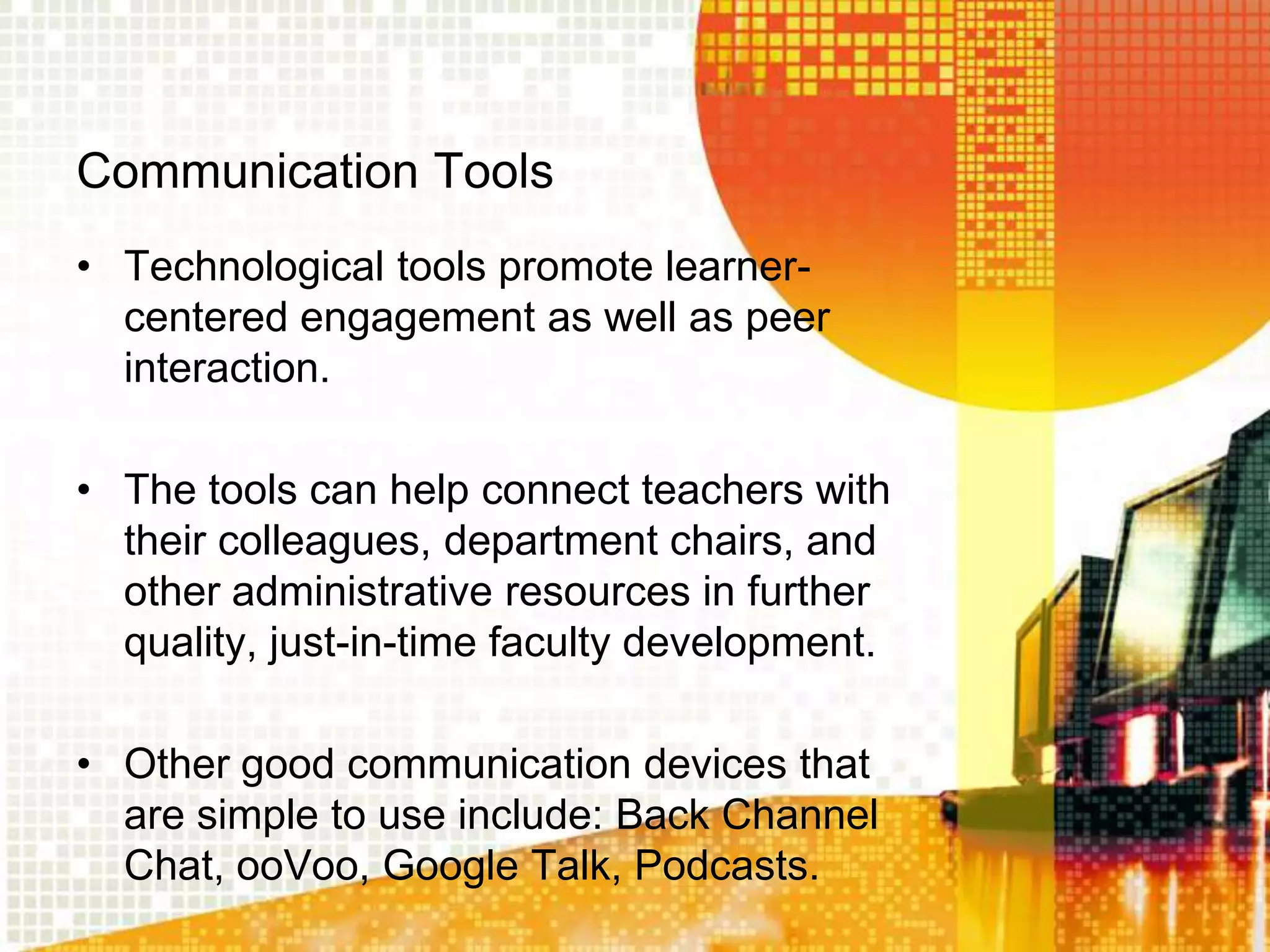 Communication Tools
• Technological tools promote learner-
  centered engagement as well as peer
  interaction.

• The tools can help connect teachers with
  their colleagues, department chairs, and
  other administrative resources in further
  quality, just-in-time faculty development.

• Other good communication devices that
  are simple to use include: Back Channel
  Chat, ooVoo, Google Talk, Podcasts.
 