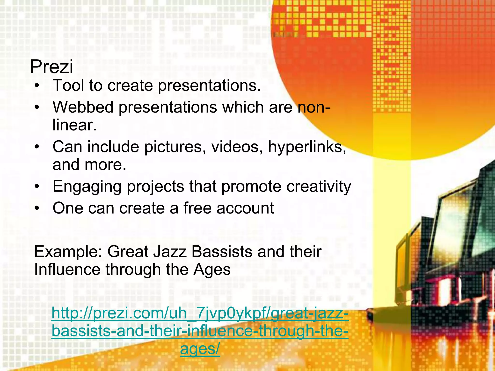 Prezi
• Tool to create presentations.
• Webbed presentations which are non-
  linear.
• Can include pictures, videos, hyperlinks,
  and more.
• Engaging projects that promote creativity
• One can create a free account

Example: Great Jazz Bassists and their
Influence through the Ages

  http://prezi.com/uh_7jvp0ykpf/great-jazz-
  bassists-and-their-influence-through-the-
                    ages/
 