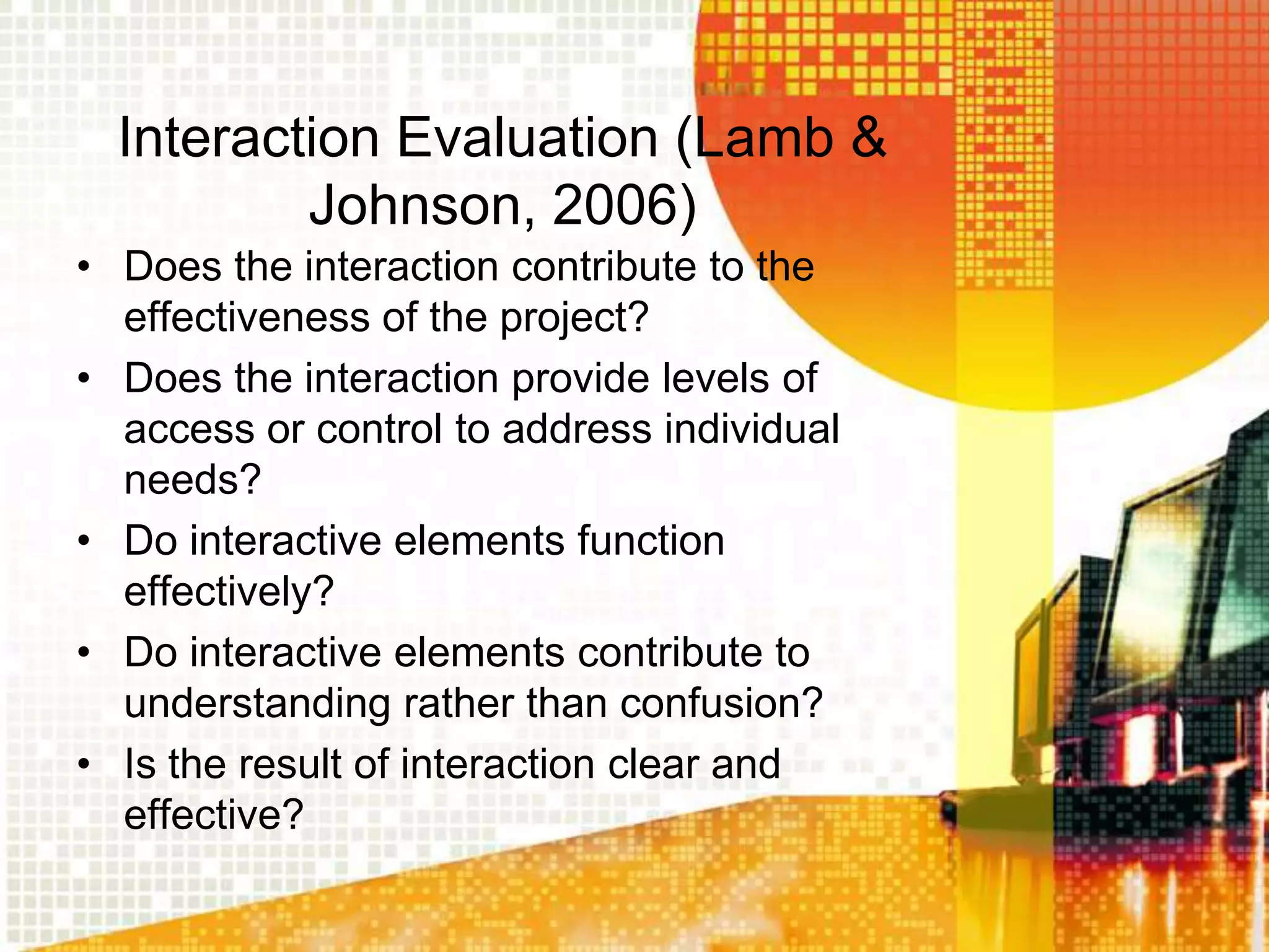 Interaction Evaluation (Lamb &
          Johnson, 2006)
• Does the interaction contribute to the
  effectiveness of the project?
• Does the interaction provide levels of
  access or control to address individual
  needs?
• Do interactive elements function
  effectively?
• Do interactive elements contribute to
  understanding rather than confusion?
• Is the result of interaction clear and
  effective?
 