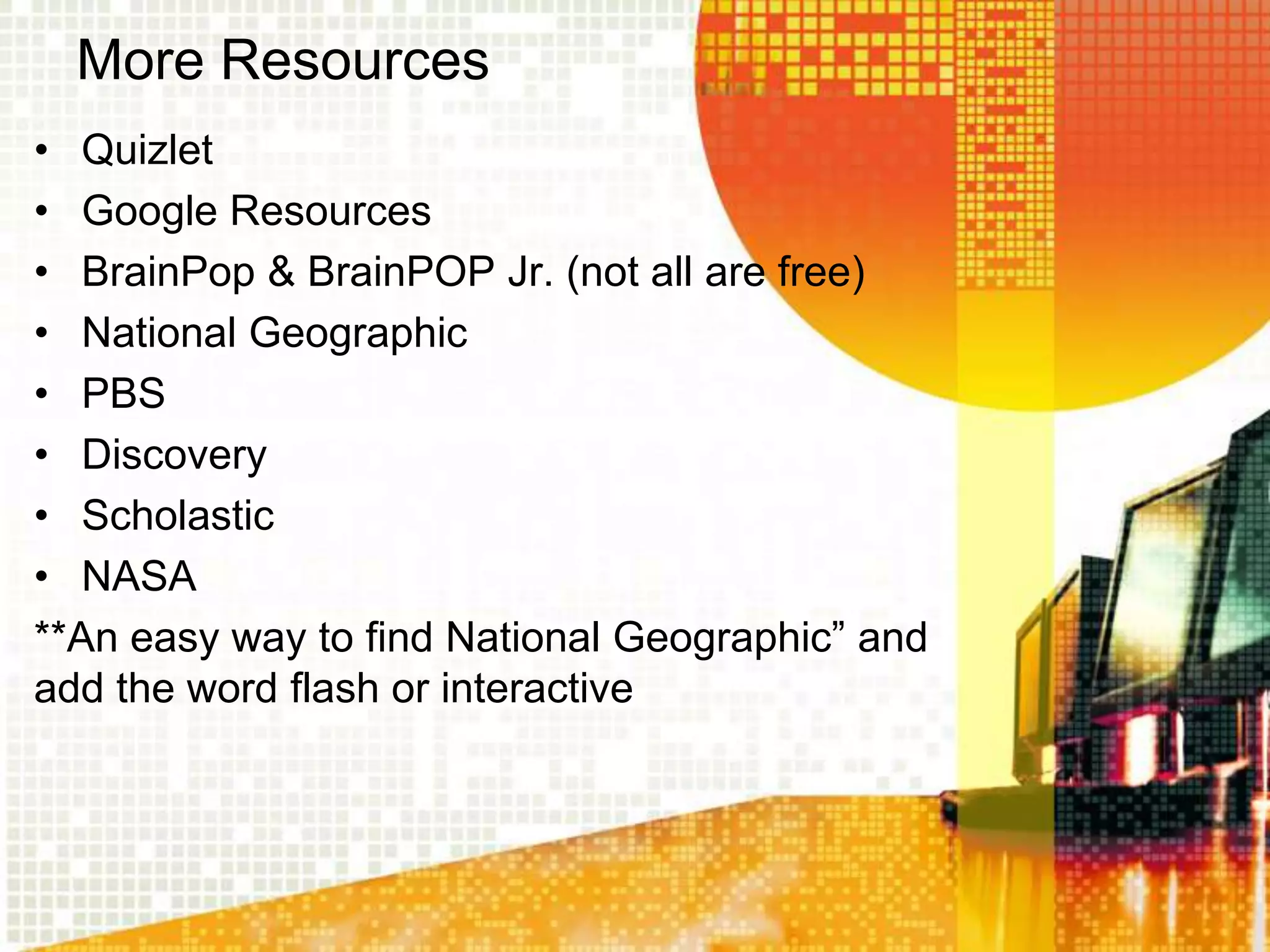 More Resources
• Quizlet
• Google Resources
• BrainPop & BrainPOP Jr. (not all are free)
• National Geographic
• PBS
• Discovery
• Scholastic
• NASA
**An easy way to find National Geographic” and
add the word flash or interactive
 