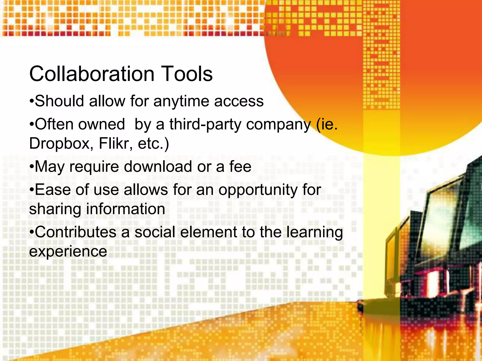 Collaboration Tools
•Should allow for anytime access
•Often owned by a third-party company (ie.
Dropbox, Flikr, etc.)
•May require download or a fee
•Ease of use allows for an opportunity for
sharing information
•Contributes a social element to the learning
experience
 