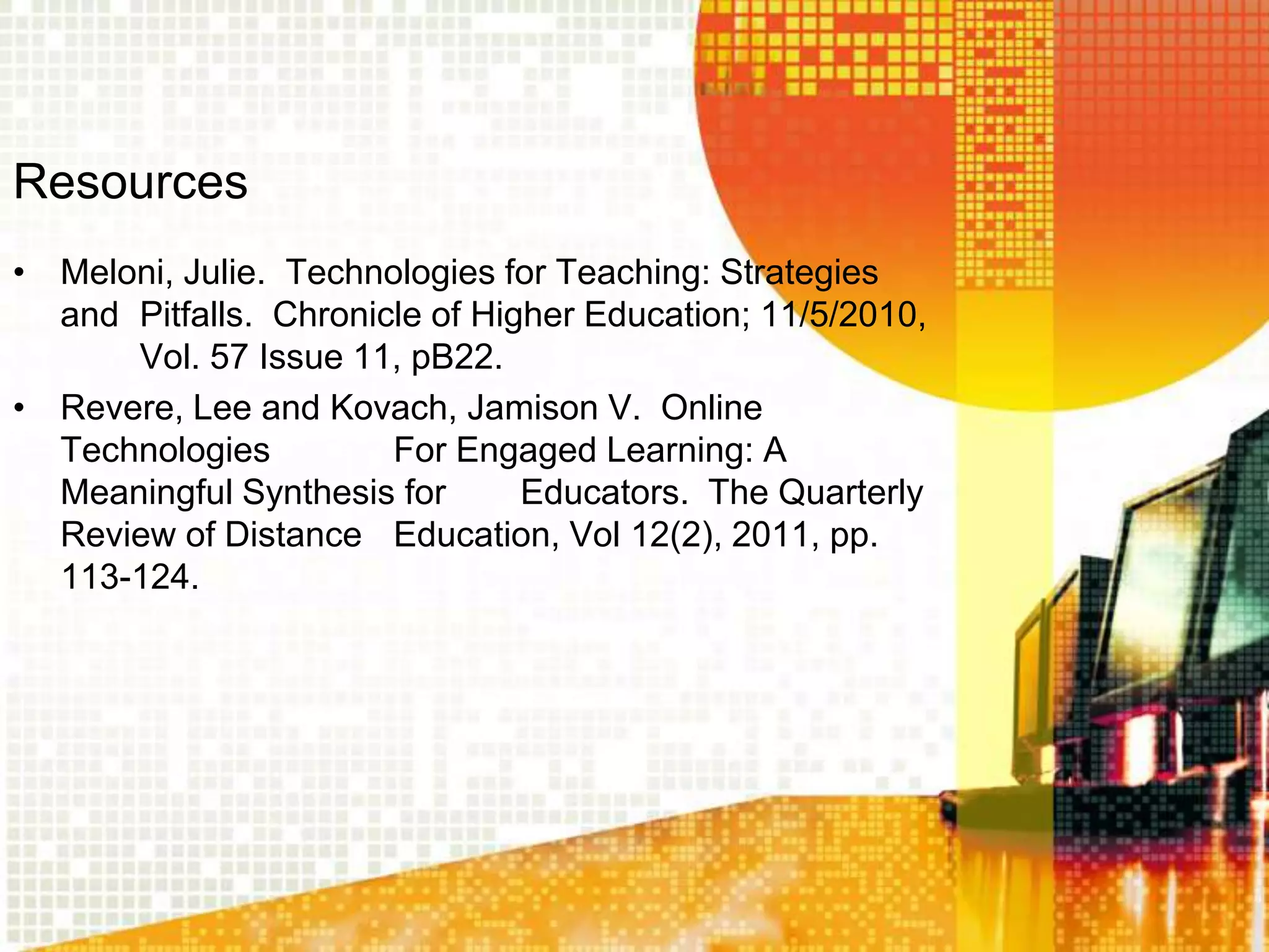 Resources
• Meloni, Julie. Technologies for Teaching: Strategies
  and Pitfalls. Chronicle of Higher Education; 11/5/2010,
      Vol. 57 Issue 11, pB22.
• Revere, Lee and Kovach, Jamison V. Online
  Technologies         For Engaged Learning: A
  Meaningful Synthesis for      Educators. The Quarterly
  Review of Distance Education, Vol 12(2), 2011, pp.
  113-124.
 